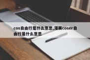cos自由行是什么意思,漫展coser自由行是什么意思