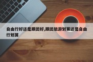 自由行好还是跟团好,跟团旅游划算还是自由行划算