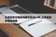 云南旅游攻略路线最佳路线10天,云南旅游攻略路线图