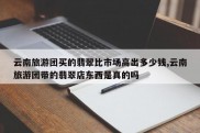 云南旅游团买的翡翠比市场高出多少钱,云南旅游团带的翡翠店东西是真的吗