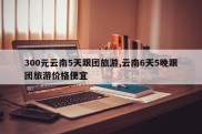 300元云南5天跟团旅游,云南6天5晚跟团旅游价格便宜