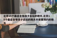 北京15个最适合带孩子去玩的地方,北京15个最适合带孩子去玩的地方不需要预约的地方