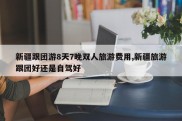 新疆跟团游8天7晚双人旅游费用,新疆旅游跟团好还是自驾好