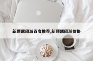 新疆跟团游百度推荐,新疆跟团游价格