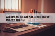 云南自驾游10天最佳方案,云南自驾游10天最佳方案是什么