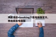 携程酒店ebooking下载电脑版官方,携程商旅电脑版