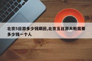 北京5日游多少钱跟团,北京五日游大概需要多少钱一个人