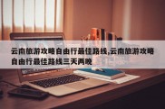 云南旅游攻略自由行最佳路线,云南旅游攻略自由行最佳路线三天两晚