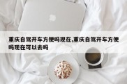 重庆自驾开车方便吗现在,重庆自驾开车方便吗现在可以去吗
