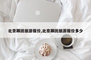 北京跟团旅游报价,北京跟团旅游报价多少