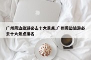 广州周边旅游必去十大景点,广州周边旅游必去十大景点排名