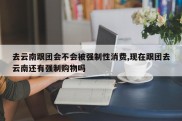 去云南跟团会不会被强制性消费,现在跟团去云南还有强制购物吗