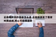 云南跟团买的翡翠怎么退,云南旅游买了翡翠叫我退回,担心不给我退款