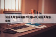 湖南自驾游攻略推荐7到10天,湖南自驾游指南