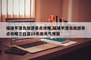 福建平潭岛旅游景点攻略,福建平潭岛旅游景点攻略三日游15天南天气预报