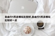 自由行5天去哪玩比较好,自由行5天去哪玩比较好一点