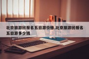 北京旅游团报名五日游价格,北京旅游团报名五日游多少钱
