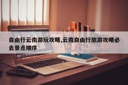 自由行云南游玩攻略,云南自由行旅游攻略必去景点顺序