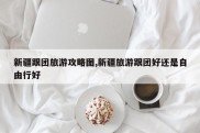 新疆跟团旅游攻略图,新疆旅游跟团好还是自由行好
