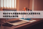 带孩子去北京最值得去的地方,北京带孩子去玩的好地方排行榜