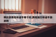跟团游携程和途牛哪个好,携程旅行和途牛旅游网