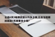 云南6天5晚跟团游人均多少钱,云南当地跟团旅游7天需要多少钱?