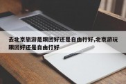 去北京旅游是跟团好还是自由行好,北京游玩跟团好还是自由行好