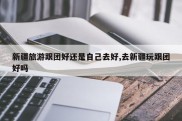 新疆旅游跟团好还是自己去好,去新疆玩跟团好吗