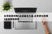 北京旅游攻略5日游最佳方案,北京游玩攻略5日游跟旅游团