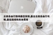 云南自由行路线最佳安排,最全云南自由行攻略,最佳路线和具体费用