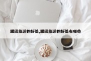 跟团旅游的好处,跟团旅游的好处有哪些
