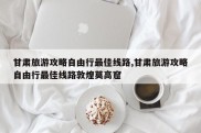 甘肃旅游攻略自由行最佳线路,甘肃旅游攻略自由行最佳线路敦煌莫高窟