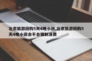 北京旅游团购5天4晚小团,北京旅游团购5天4晚小团会不会强制消费