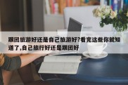 跟团旅游好还是自己旅游好?看完这些你就知道了,自己旅行好还是跟团好