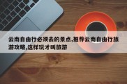 云南自由行必须去的景点,推荐云南自由行旅游攻略,这样玩才叫旅游