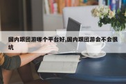 国内跟团游哪个平台好,国内跟团游会不会很坑
