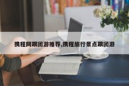 携程网跟团游推荐,携程旅行景点跟团游