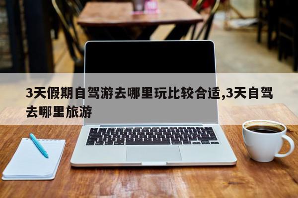 3天假期自驾游去哪里玩比较合适,3天自驾去哪里旅游