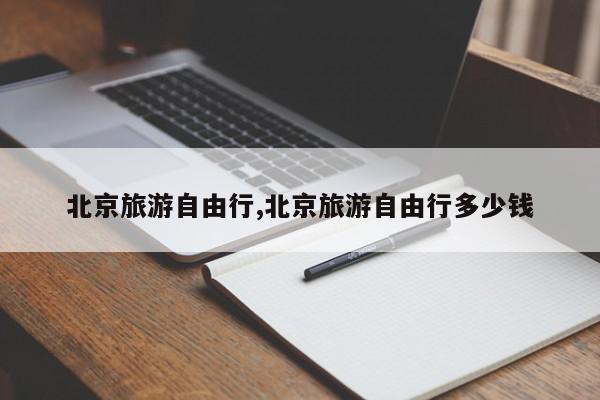 北京旅游自由行,北京旅游自由行多少钱