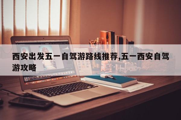 西安出发五一自驾游路线推荐,五一西安自驾游攻略