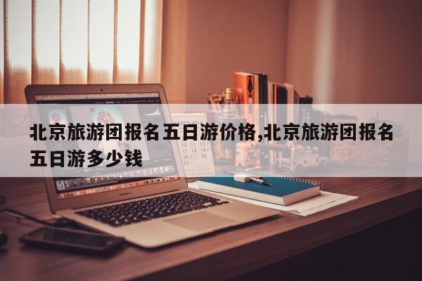 北京旅游团报名五日游价格,北京旅游团报名五日游多少钱