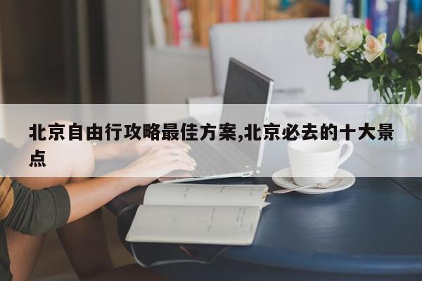 北京自由行攻略最佳方案,北京必去的十大景点