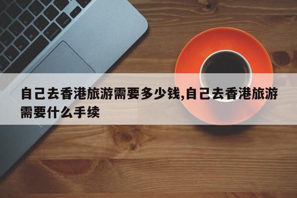 自己去香港旅游需要多少钱,自己去香港旅游需要什么手续