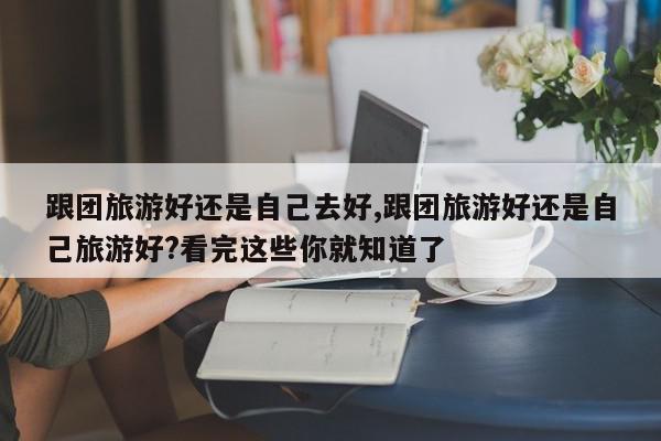 跟团旅游好还是自己去好,跟团旅游好还是自己旅游好?看完这些你就知道了