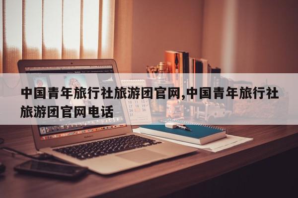 中国青年旅行社旅游团官网,中国青年旅行社旅游团官网电话