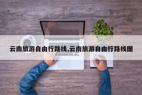 云南旅游自由行路线,云南旅游自由行路线图