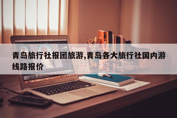 青岛旅行社报团旅游,青岛各大旅行社国内游线路报价