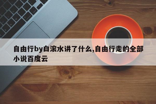 自由行by白滚水讲了什么,自由行走的全部小说百度云