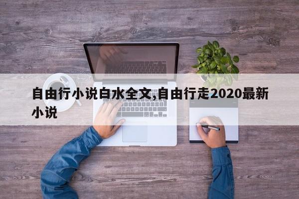 自由行小说白水全文,自由行走2020最新小说