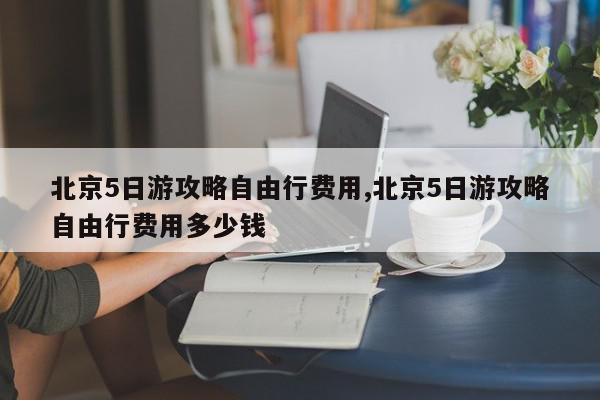北京5日游攻略自由行费用,北京5日游攻略自由行费用多少钱